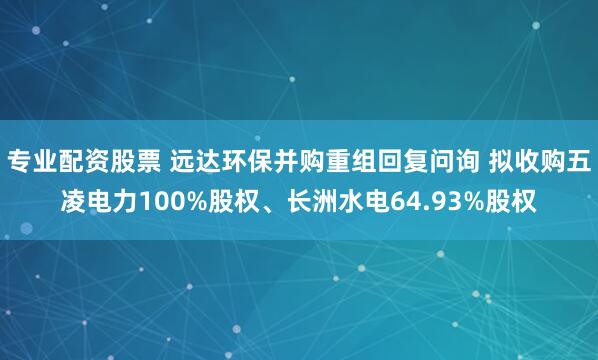 专业配资股票 远达环保并购重组回复问询 拟收购五凌电力100%股权、长洲水电64.93%股权