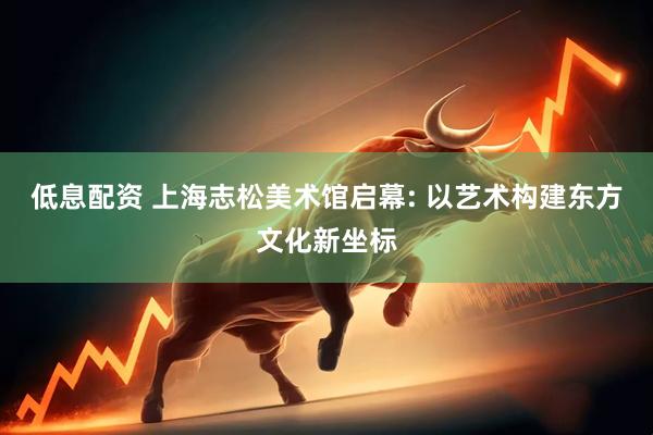 低息配资 上海志松美术馆启幕: 以艺术构建东方文化新坐标
