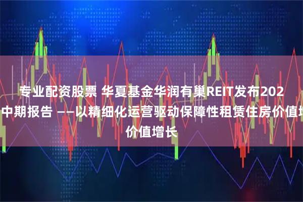 专业配资股票 华夏基金华润有巢REIT发布2025年中期报告 ——以精细化运营驱动保障性租赁住房价值增长