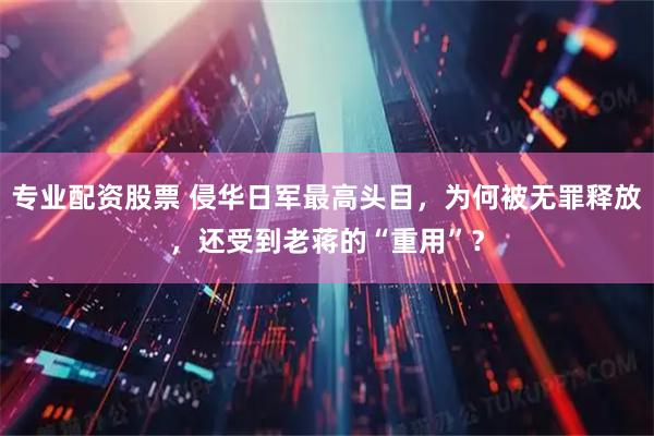 专业配资股票 侵华日军最高头目，为何被无罪释放，还受到老蒋的“重用”？