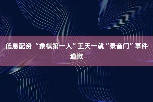 低息配资 “象棋第一人”王天一就“录音门”事件道歉