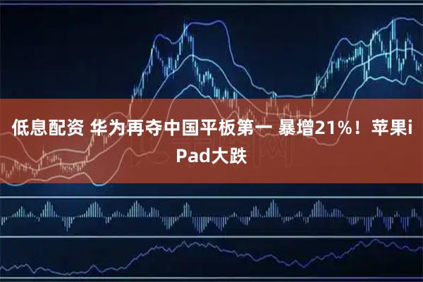 低息配资 华为再夺中国平板第一 暴增21%!苹果iPad大跌