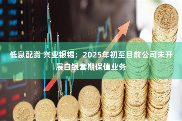 低息配资 兴业银锡：2025年初至目前公司未开展白银套期保值业务