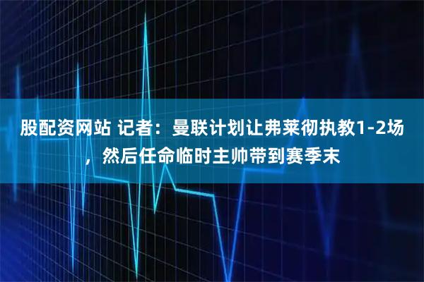 股配资网站 记者：曼联计划让弗莱彻执教1-2场，然后任命临时主帅带到赛季末