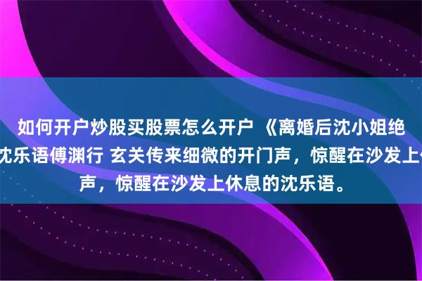 如何开户炒股买股票怎么开户 《离婚后沈小姐绝不破镜重圆》沈乐语傅渊行 玄关传来细微的开门声，惊醒在沙发上休息的沈乐语。