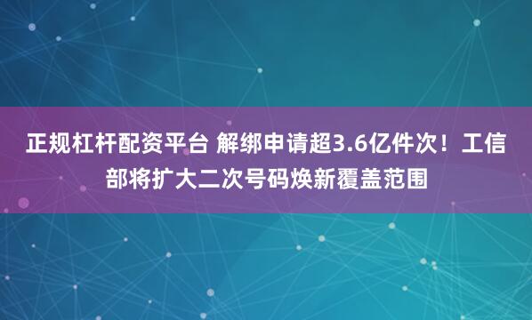 正规杠杆配资平台 解绑申请超3.6亿件次！工信部将扩大二次号码焕新覆盖范围