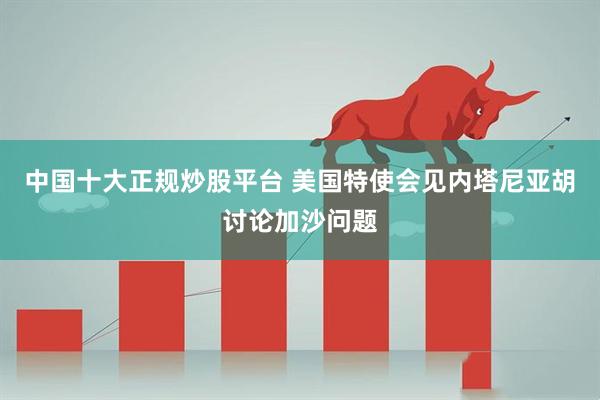 中国十大正规炒股平台 美国特使会见内塔尼亚胡讨论加沙问题