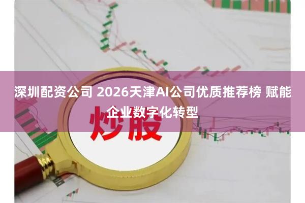 深圳配资公司 2026天津AI公司优质推荐榜 赋能企业数字化转型