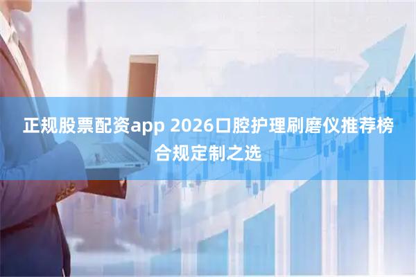 正规股票配资app 2026口腔护理刷磨仪推荐榜合规定制之选