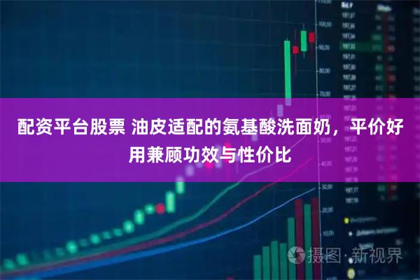 配资平台股票 油皮适配的氨基酸洗面奶，平价好用兼顾功效与性价比