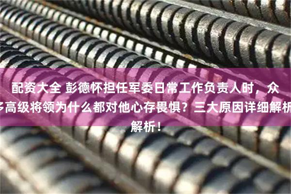 配资大全 彭德怀担任军委日常工作负责人时，众多高级将领为什么都对他心存畏惧？三大原因详细解析！