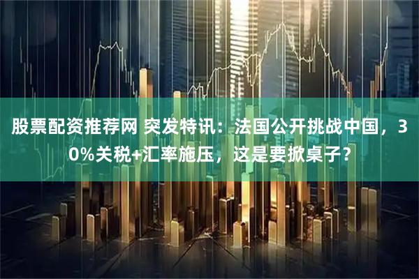 股票配资推荐网 突发特讯:法国公开挑战中国,30%关税+汇率施压,这是要掀桌子?