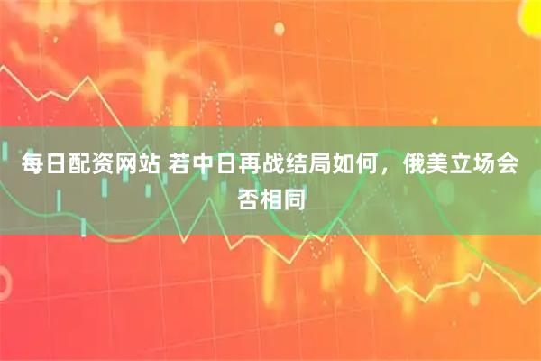 每日配资网站 若中日再战结局如何,俄美立场会否相同