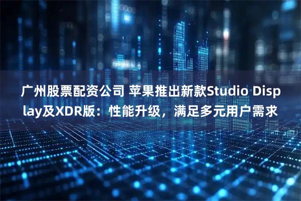 广州股票配资公司 苹果推出新款Studio Display及XDR版:性能升级,满足多元用户需求
