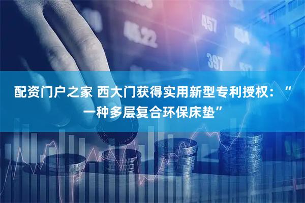 配资门户之家 西大门获得实用新型专利授权:“一种多层复合环保床垫”