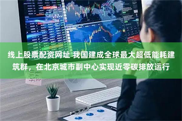 线上股票配资网址 我国建成全球最大超低能耗建筑群，在北京城市副中心实现近零碳排放运行