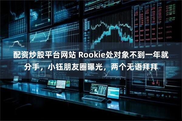 配资炒股平台网站 Rookie处对象不到一年就分手,小钰朋友圈曝光,两个无语拜拜