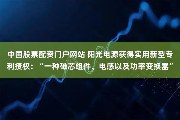 中国股票配资门户网站 阳光电源获得实用新型专利授权：“一种磁芯组件、电感以及功率变换器”