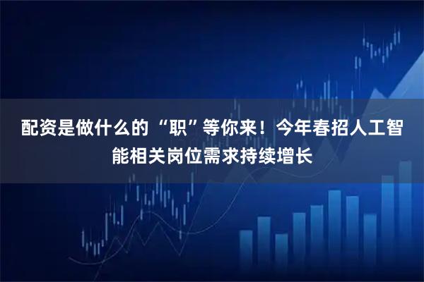 配资是做什么的 “职”等你来!今年春招人工智能相关岗位需求持续增长