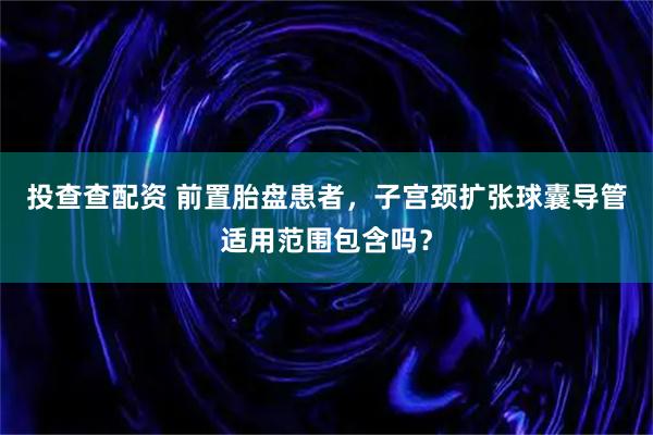 投查查配资 前置胎盘患者,子宫颈扩张球囊导管适用范围包含吗?