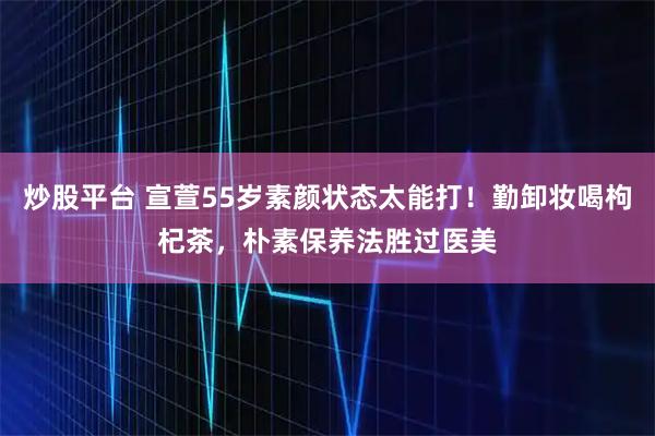 炒股平台 宣萱55岁素颜状态太能打！勤卸妆喝枸杞茶，朴素保养法胜过医美