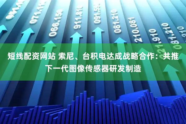 短线配资网站 索尼、台积电达成战略合作：共推下一代图像传感器研发制造